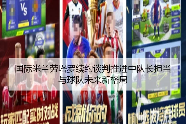 国际米兰劳塔罗续约谈判推进中队长担当与球队未来新格局